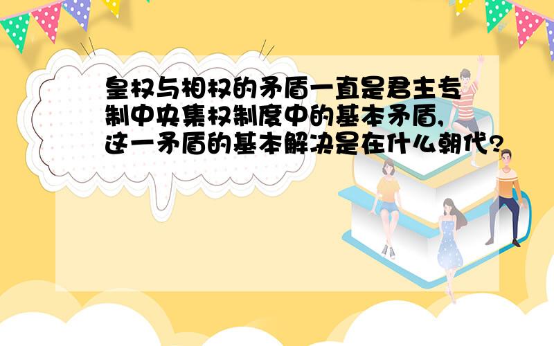 皇权与相权的矛盾一直是君主专制中央集权制度中的基本矛盾,这一矛盾的基本解决是在什么朝代?