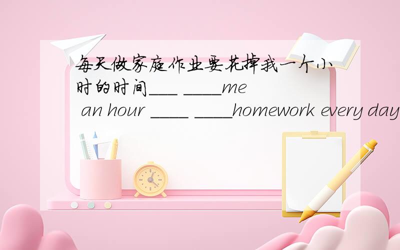 每天做家庭作业要花掉我一个小时的时间___ ____me an hour ____ ____homework every day