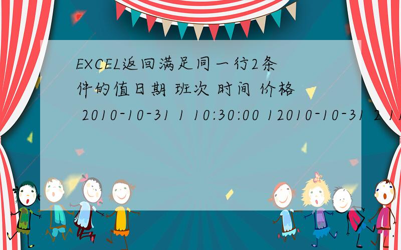 EXCEL返回满足同一行2条件的值日期 班次 时间 价格 2010-10-31 1 10:30:00 12010-10-31 2 11:00:00 22010-10-31 3 11:30:00 52010-10-31 4 12:00:00 82010-10-31 5 12:30:00 112010-10-31 6 13:00:00 142010-10-31 7 13:30:00 172010-10-31 8 14:00: