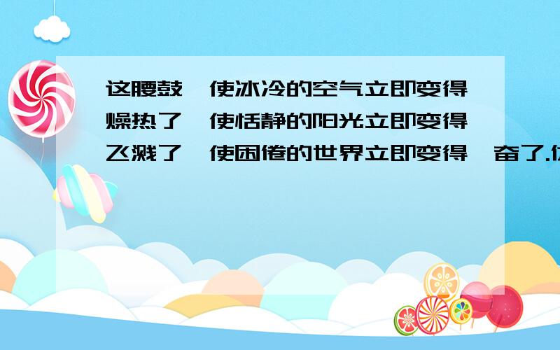 这腰鼓,使冰冷的空气立即变得燥热了,使恬静的阳光立即变得飞溅了,使困倦的世界立即变得亢奋了.仿照以上例句,至少造两个句子,越多越好,最后,提示,是用(使.)来造句