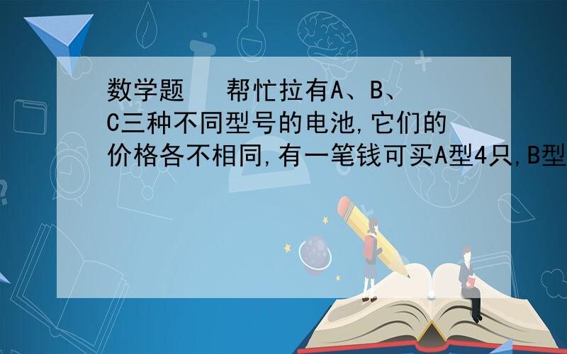 数学题   帮忙拉有A、B、C三种不同型号的电池,它们的价格各不相同,有一笔钱可买A型4只,B型18只,C型16只；A型6只,B型12只,C型20只；A型2只,B型15只,C型24只.如果将这笔钱全部用来购买C型号的电池