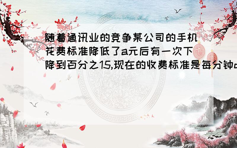 随着通讯业的竞争某公司的手机花费标准降低了a元后有一次下降到百分之15,现在的收费标准是每分钟d原,求原来每分钟多少元?