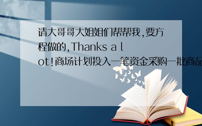 请大哥哥大姐姐们帮帮我,要方程做的,Thanks a lot!商场计划投入一笔资金采购一批商品,经过市场调查发现,如果月初出售可获利15%,并可利用本利和再投资其它商品,到月底获利10%；如果月底出售