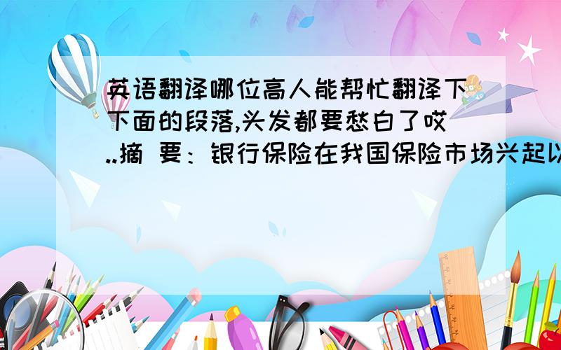 英语翻译哪位高人能帮忙翻译下下面的段落,头发都要愁白了哎..摘 要：银行保险在我国保险市场兴起以来,发展迅速,已经成为了继个人营销业务和团体业务之外的又一重要的业务销售渠道.当