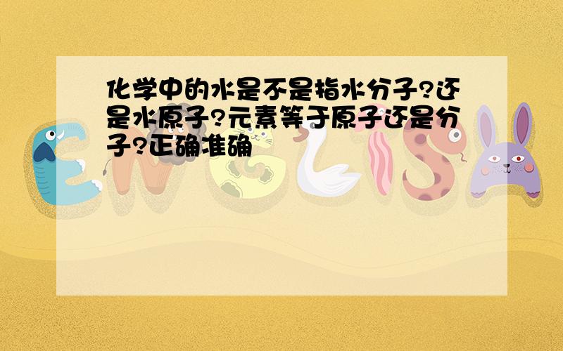 化学中的水是不是指水分子?还是水原子?元素等于原子还是分子?正确准确