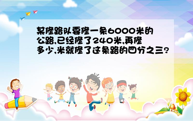 某修路队要修一条6000米的公路,已经修了240米,再修多少,米就修了这条路的四分之三?