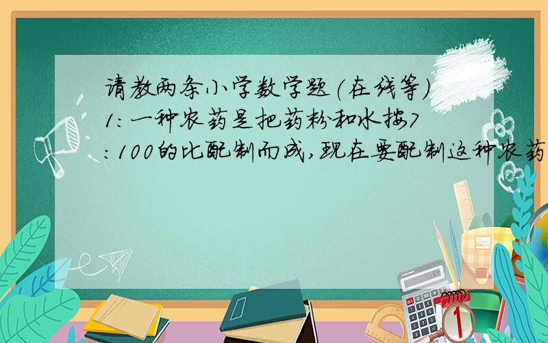 请教两条小学数学题(在线等)1:一种农药是把药粉和水按7:100的比配制而成,现在要配制这种农药5350千克,需要药粉(  )千克?水(  )千克?(直接把答案填在括号里)2:一批货物,已经运走了五分之四,还