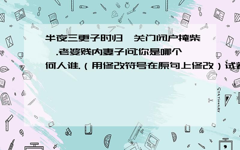 半夜三更子时归,关门闭户掩柴扉.老婆贱内妻子问:你是哪个何人谁.（用修改符号在原句上修改）试着修改,使它变得不罗嗦..........................