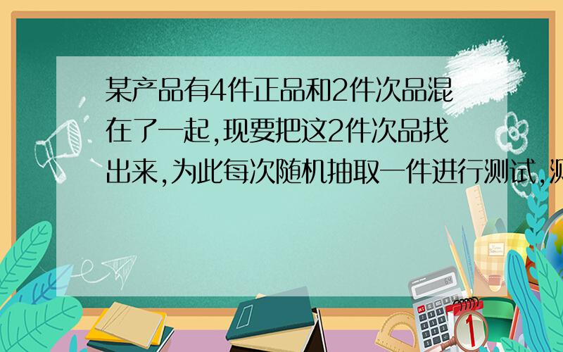 某产品有4件正品和2件次品混在了一起,现要把这2件次品找出来,为此每次随机抽取一件进行测试,测后不放回,直至次品能全部找出为止.（1）所要测试的次数X为随机变量,求X的分布列和数学期