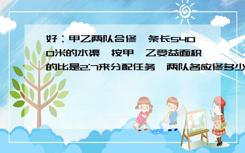 好：甲乙两队合修一条长5400米的水渠,按甲,乙受益面积的比是2:7来分配任务,两队各应修多少米?甲乙两队合修一条长5400米的水渠,按甲,乙受益面积的比是2:7来分配任务,两队各应修多少米?