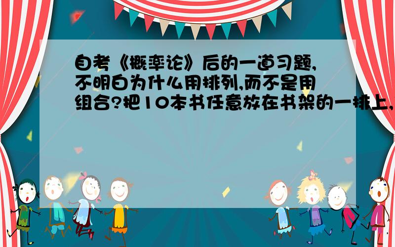 自考《概率论》后的一道习题,不明白为什么用排列,而不是用组合?把10本书任意放在书架的一排上,求其中指定的三本书放在一起的概率.（答案是A8 8*A3 3 \ A10 10 =1\15）可我自己用C1 8\C3 10 =1\15 ,