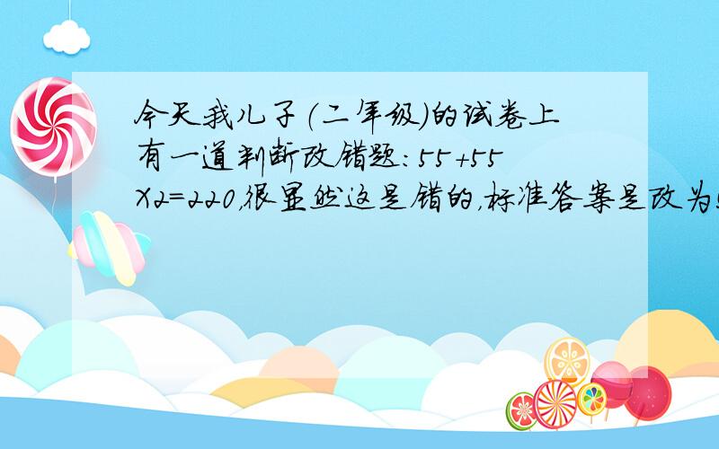 今天我儿子（二年级）的试卷上有一道判断改错题：55+55X2=220，很显然这是错的，标准答案是改为55+55X2=165，我儿子给改成了（55+55）X2=220，老师给了个叉，我认为应该给对，到底是对还是错