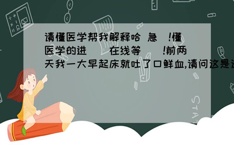 请懂医学帮我解释哈 急`!懂医学的进``在线等``!前两天我一大早起床就吐了口鲜血,请问这是这么回事,有什么影响.