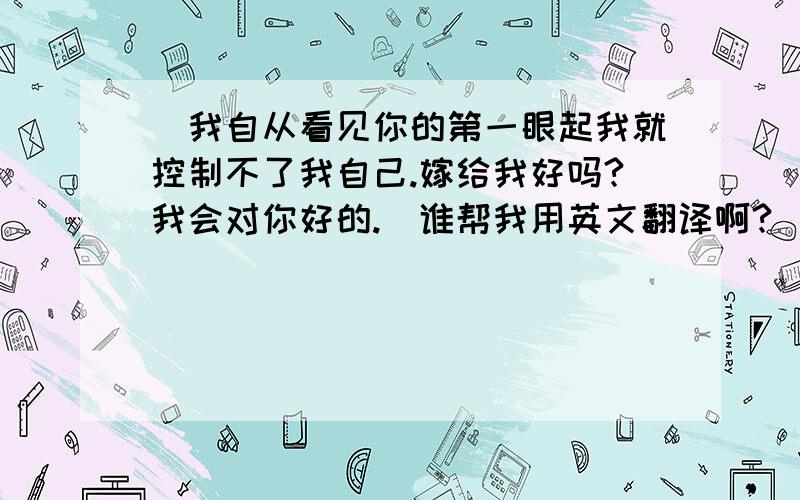 （我自从看见你的第一眼起我就控制不了我自己.嫁给我好吗?我会对你好的.）谁帮我用英文翻译啊?