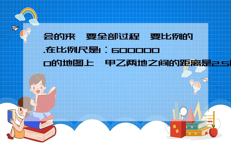 会的来,要全部过程,要比例的.在比例尺是1：6000000的地图上,甲乙两地之间的距离是2.5厘米.一辆汽车以每小时50千米的速度从甲地开往乙地,几小时可以到达?