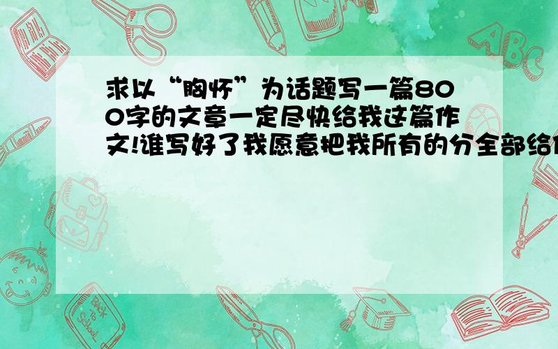 求以“胸怀”为话题写一篇800字的文章一定尽快给我这篇作文!谁写好了我愿意把我所有的分全部给他!但要求必须自创!跪下了!