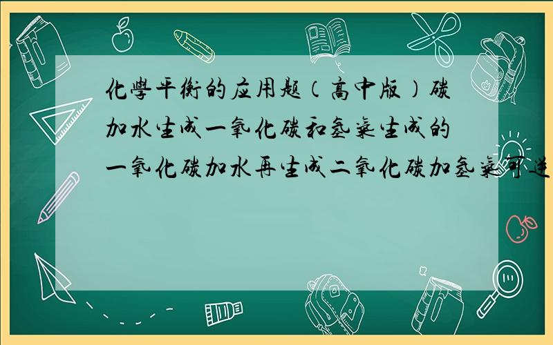 化学平衡的应用题（高中版）碳加水生成一氧化碳和氢气生成的一氧化碳加水再生成二氧化碳加氢气可逆反应……达到化学平衡.此时CO的浓度是0.1MOL/L 氢气的浓度是1.9MOL/L求二氧化碳的浓度