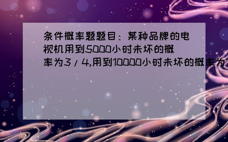 条件概率题题目：某种品牌的电视机用到5000小时未坏的概率为3/4,用到10000小时未坏的概率为1/2.现有一台这种品牌的电视已经用了2000小时未坏,问它能用到10000小时的概率是多少?我是这样解的