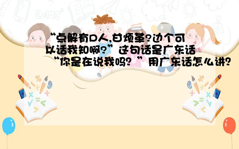 “点解有D人,甘烦革?边个可以话我知啊?”这句话是广东话 “你是在说我吗？”用广东话怎么讲？