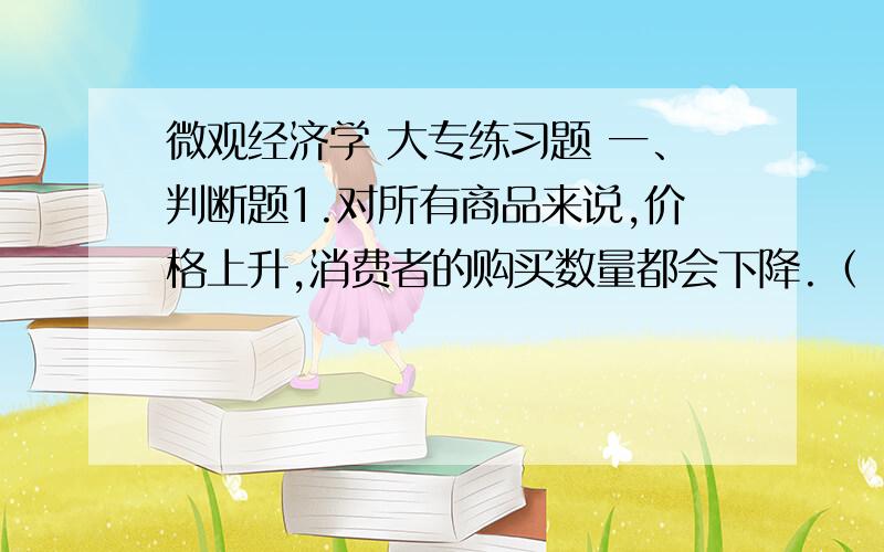 微观经济学 大专练习题 一、判断题1.对所有商品来说,价格上升,消费者的购买数量都会下降.（ ）2.某种商品的效用对所有消费者来说都是一样的,只是价格不一样.（ ）3.消费者的效用最大化