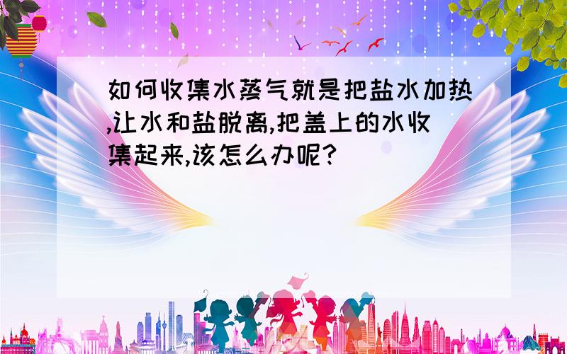 如何收集水蒸气就是把盐水加热,让水和盐脱离,把盖上的水收集起来,该怎么办呢?