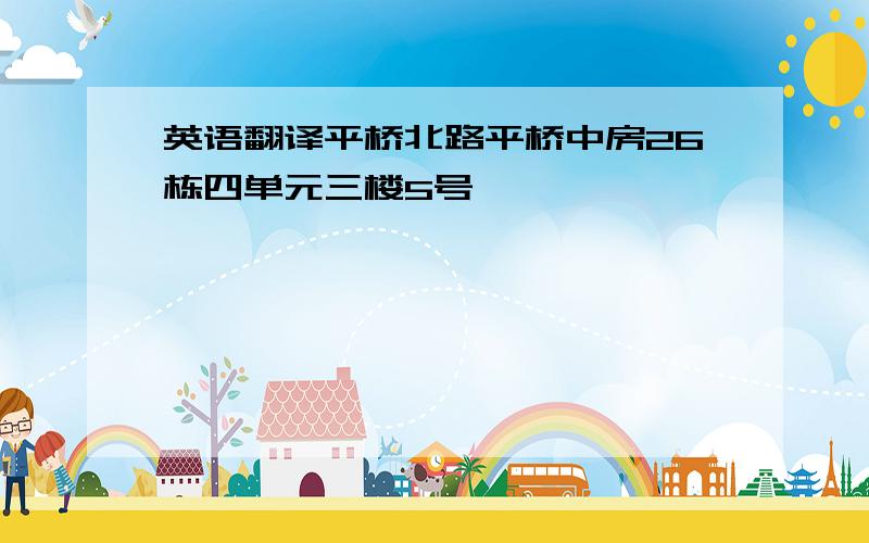 英语翻译平桥北路平桥中房26栋四单元三楼5号