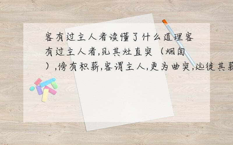 客有过主人者读懂了什么道理客有过主人者,见其灶直突（烟囱）,傍有积薪,客谓主人,更为曲突,远徙其薪,不者,且有火患.主人嘿然不应.俄而家果失火,邻里共救之,幸而得息.于是杀牛置酒,谢其