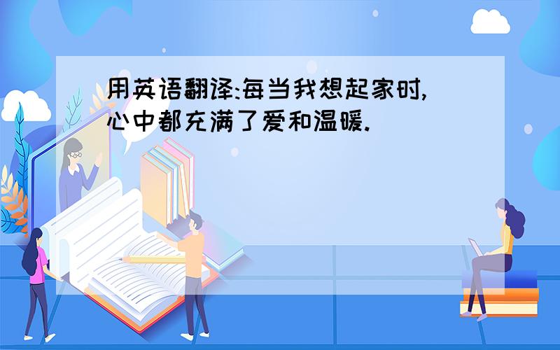 用英语翻译:每当我想起家时,心中都充满了爱和温暖.