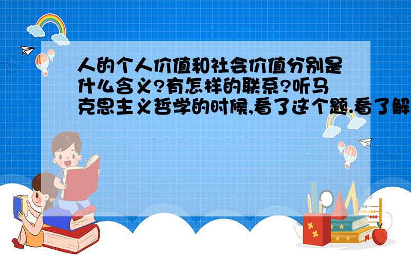 人的个人价值和社会价值分别是什么含义?有怎样的联系?听马克思主义哲学的时候,看了这个题.看了解析后,很困惑.请童鞋认真回答.