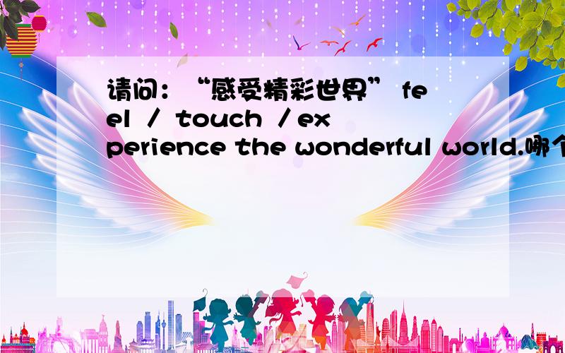 请问：“感受精彩世界” feel ／ touch ／experience the wonderful world.哪个最好?