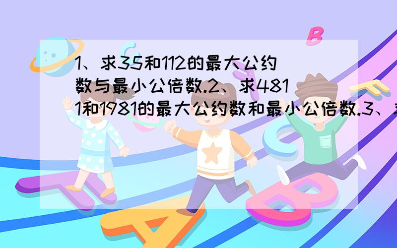 1、求35和112的最大公约数与最小公倍数.2、求4811和1981的最大公约数和最小公倍数.3、求403,527,713的最大公约数.4、两个质数的和是40,求这两个质数的乘积的最大值是多少?5、两个数的最大公约