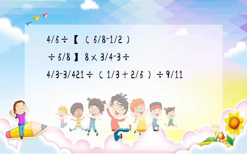 4/5÷【（5/8-1/2）÷5/8】 8×3/4-3÷4/3-3/421÷（1/3+2/5）÷9/11