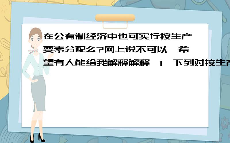 在公有制经济中也可实行按生产要素分配么?网上说不可以,希望有人能给我解释解释,1、下列对按生产要素分配的认识中,正确的有（ ）①它只适用于非公有制经济②它是社会主义市场经济的