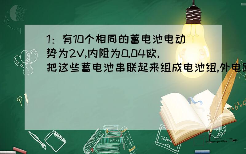 1：有10个相同的蓄电池电动势为2V,内阻为0.04欧,把这些蓄电池串联起来组成电池组,外电路电阻为3.6欧,求电路中的电流与电池组两端电压