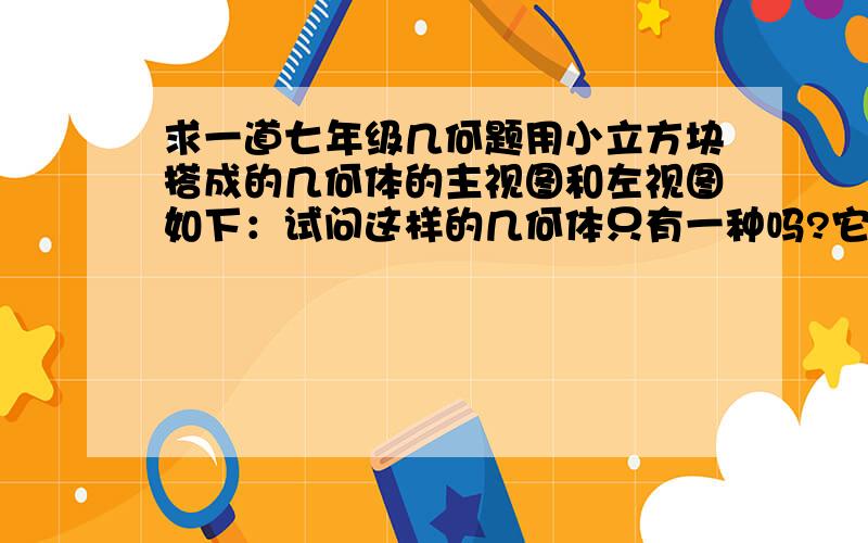 求一道七年级几何题用小立方块搭成的几何体的主视图和左视图如下：试问这样的几何体只有一种吗?它最少需要多少块小立方块搭成,最多需要多少块小立方块?请画出最少和最多时的俯视图.