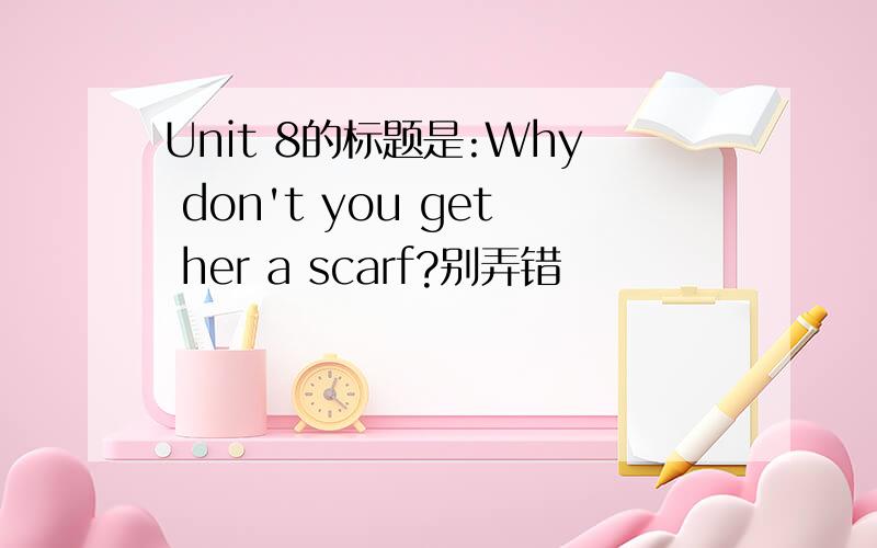 Unit 8的标题是:Why don't you get her a scarf?别弄错