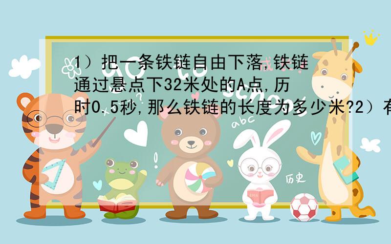 1）把一条铁链自由下落,铁链通过悬点下32米处的A点,历时0.5秒,那么铁链的长度为多少米?2）有一条5米长的铁链,手持其上端静止悬挂,放手后铁链全部通过悬点下25米,那经过的时间是多少,仔细