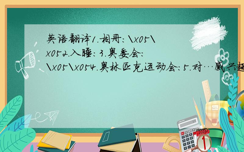 英语翻译1．相册：\x05\x052.入睡：3.奥委会：\x05\x054.奥林匹克运动会：5.对…感兴趣：\x05\x056.赠送；分发：7.与…交朋友：\x05\x058.代替；取而代之：9.一个六岁的孩子：\x05\x0510.太…而不能：1