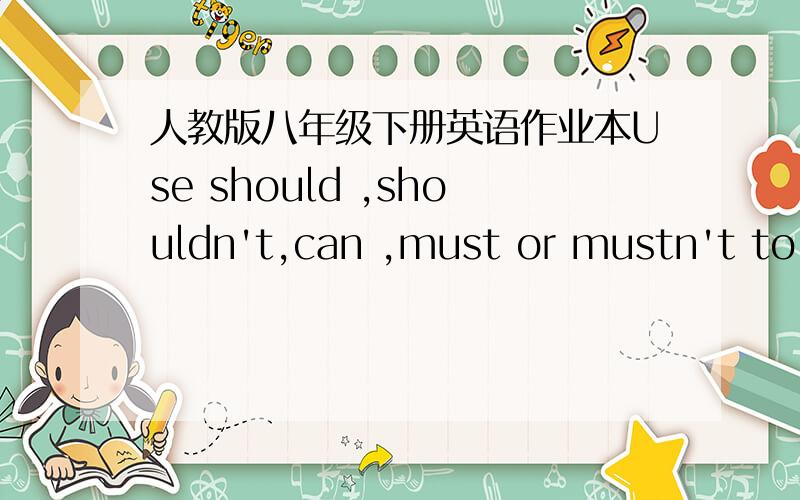 人教版八年级下册英语作业本Use should ,shouldn't,can ,must or mustn't to compiete the sentences.1.At crossroads,we always see the traffic lights.when ythe red light is on .we ___________.when the green light is on ,we _____.2.when we find