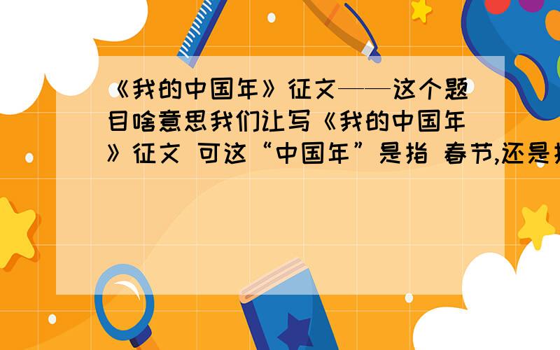 《我的中国年》征文——这个题目啥意思我们让写《我的中国年》征文 可这“中国年”是指 春节,还是指2008年是中国年啊大家各抒己见吧= =