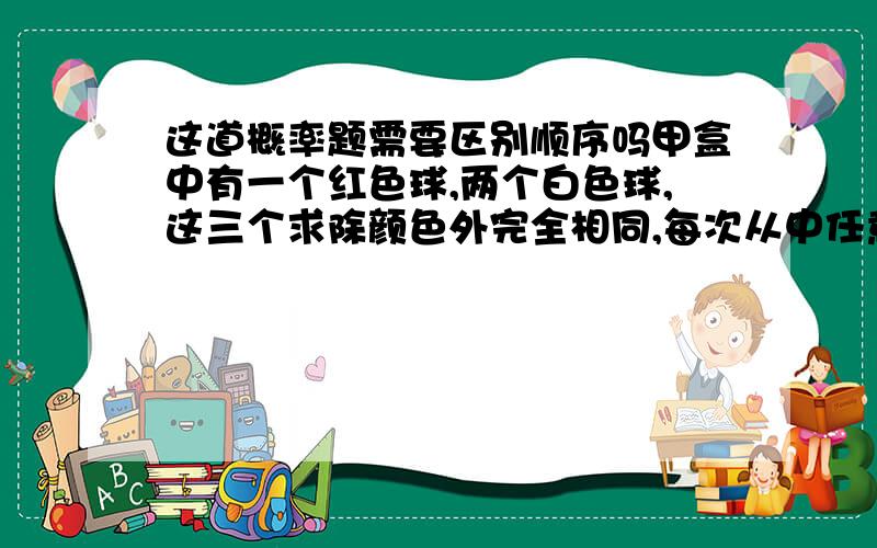 这道概率题需要区别顺序吗甲盒中有一个红色球,两个白色球,这三个求除颜色外完全相同,每次从中任意地取出一个求,问1.当有放回地抽取时,总体事件是多少,需要强调顺序吗 问2.当无放回地