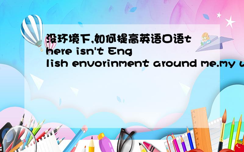 没环境下,如何提高英语口语there isn't English envorinment around me.my way is just talking to myself.but I am not sure whether this way is really helpful to get great progress.If you have better way to imporve oral ability,could you share