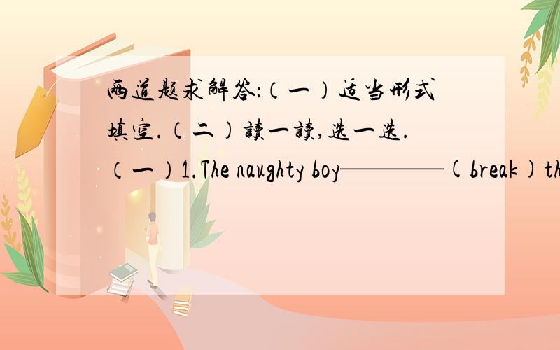 两道题求解答：（一）适当形式填空.（二）读一读,选一选.（一）1.The naughty boy————(break)the window with a ball.2.Would you like ————（drink）some black tea?3.Bob‘s————（parent）are both teacher