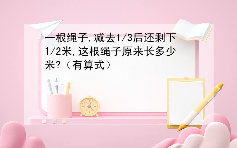 一根绳子,减去1/3后还剩下1/2米,这根绳子原来长多少米?（有算式）