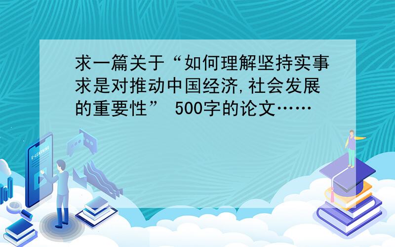 求一篇关于“如何理解坚持实事求是对推动中国经济,社会发展的重要性” 500字的论文……