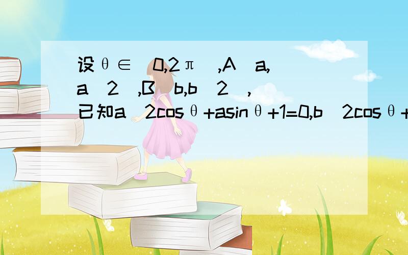 设θ∈[0,2π),A(a,a^2),B(b,b^2),已知a^2cosθ+asinθ+1=0,b^2cosθ+bsinθ+1=0,其中a≠b1.求cosθ的取值范围,并进而求θ的取值范围2.求直线AB的方程3,根据直线AB与以原点为圆心,1为半径的圆的位置关系,试写出所