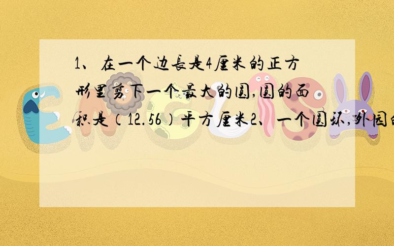 1、在一个边长是4厘米的正方形里剪下一个最大的圆,圆的面积是（12.56）平方厘米2、一个圆环,外园的直径是8分米,内园半径是2分米,这个圆环的面积是()平方分米3、一个半圆的半径是6分米,他