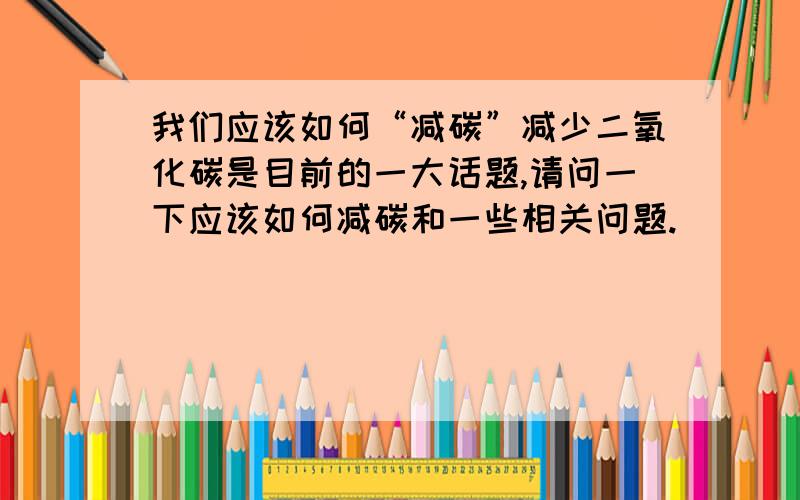 我们应该如何“减碳”减少二氧化碳是目前的一大话题,请问一下应该如何减碳和一些相关问题.