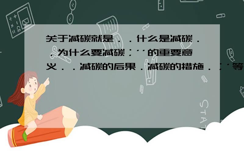 关于减碳就是．．什么是减碳．．为什么要减碳；’’的重要意义．．减碳的后果．减碳的措施．；’等