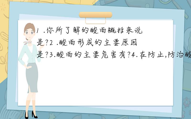 1 .你所了解的酸雨概括来说是?2 .酸雨形成的主要原因是?3.酸雨的主要危害有?4.在防止,防治酸雨方面的措施有?5.说说你身边的大气污染情况,并简要说说它们的成因和后果?